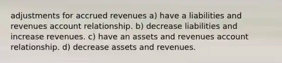 adjustments for <a href='https://www.questionai.com/knowledge/kn2f44zqYV-accrued-revenues' class='anchor-knowledge'>accrued revenues</a> a) have a liabilities and revenues account relationship. b) decrease liabilities and increase revenues. c) have an assets and revenues account relationship. d) decrease assets and revenues.