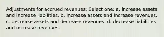 Adjustments for accrued revenues: Select one: a. increase assets and increase liabilities. b. increase assets and increase revenues. c. decrease assets and decrease revenues. d. decrease liabilities and increase revenues.