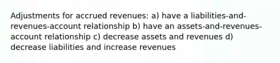 Adjustments for accrued revenues: a) have a liabilities-and-revenues-account relationship b) have an assets-and-revenues-account relationship c) decrease assets and revenues d) decrease liabilities and increase revenues