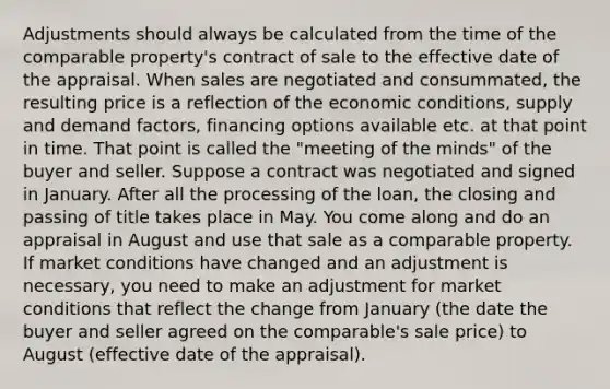 Adjustments should always be calculated from the time of the comparable property's contract of sale to the effective date of the appraisal. When sales are negotiated and consummated, the resulting price is a reflection of the economic conditions, supply and demand factors, financing options available etc. at that point in time. That point is called the "meeting of the minds" of the buyer and seller. Suppose a contract was negotiated and signed in January. After all the processing of the loan, the closing and passing of title takes place in May. You come along and do an appraisal in August and use that sale as a comparable property. If market conditions have changed and an adjustment is necessary, you need to make an adjustment for market conditions that reflect the change from January (the date the buyer and seller agreed on the comparable's sale price) to August (effective date of the appraisal).