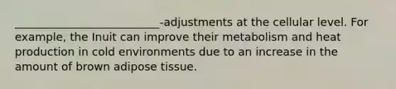 __________________________-adjustments at the cellular level. For example, the Inuit can improve their metabolism and heat production in cold environments due to an increase in the amount of brown adipose tissue.