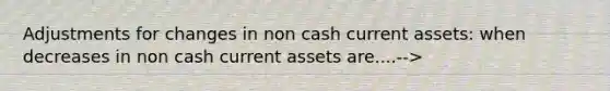 Adjustments for changes in non cash current assets: when decreases in non cash current assets are....-->