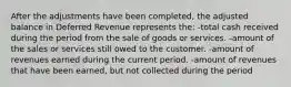 After the adjustments have been completed, the adjusted balance in Deferred Revenue represents the: -total cash received during the period from the sale of goods or services. -amount of the sales or services still owed to the customer. -amount of revenues earned during the current period. -amount of revenues that have been earned, but not collected during the period