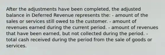 After the adjustments have been completed, the adjusted balance in Deferred Revenue represents the: - amount of the sales or services still owed to the customer. - amount of revenues earned during the current period. - amount of revenues that have been earned, but not collected during the period. - total cash received during the period from the sale of goods or services.