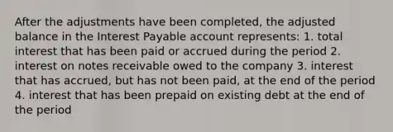 After the adjustments have been completed, the adjusted balance in the Interest Payable account represents: 1. total interest that has been paid or accrued during the period 2. interest on notes receivable owed to the company 3. interest that has accrued, but has not been paid, at the end of the period 4. interest that has been prepaid on existing debt at the end of the period