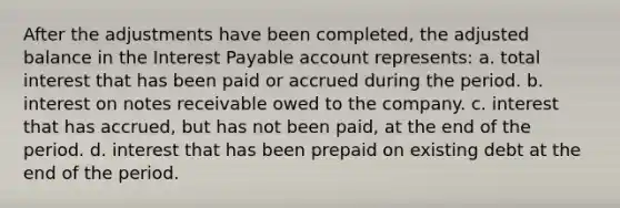 After the adjustments have been completed, the adjusted balance in the Interest Payable account represents: a. total interest that has been paid or accrued during the period. b. interest on notes receivable owed to the company. c. interest that has accrued, but has not been paid, at the end of the period. d. interest that has been prepaid on existing debt at the end of the period.