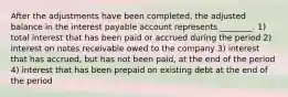 After the adjustments have been completed, the adjusted balance in the interest payable account represents ________. 1) total interest that has been paid or accrued during the period 2) interest on notes receivable owed to the company 3) interest that has accrued, but has not been paid, at the end of the period 4) interest that has been prepaid on existing debt at the end of the period