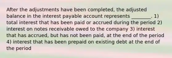 After the adjustments have been completed, the adjusted balance in the interest payable account represents ________. 1) total interest that has been paid or accrued during the period 2) interest on notes receivable owed to the company 3) interest that has accrued, but has not been paid, at the end of the period 4) interest that has been prepaid on existing debt at the end of the period