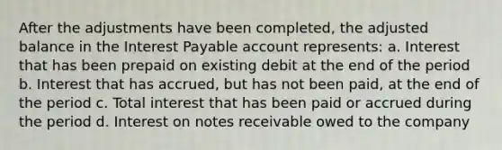 After the adjustments have been completed, the adjusted balance in the Interest Payable account represents: a. Interest that has been prepaid on existing debit at the end of the period b. Interest that has accrued, but has not been paid, at the end of the period c. Total interest that has been paid or accrued during the period d. Interest on notes receivable owed to the company