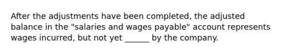 After the adjustments have been completed, the adjusted balance in the "salaries and wages payable" account represents wages incurred, but not yet ______ by the company.