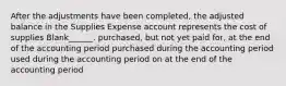 After the adjustments have been completed, the adjusted balance in the Supplies Expense account represents the cost of supplies Blank______. purchased, but not yet paid for, at the end of the accounting period purchased during the accounting period used during the accounting period on at the end of the accounting period