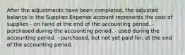 After the adjustments have been completed, the adjusted balance in the Supplies Expense account represents the cost of supplies - on hand at the end of the accounting period. - purchased during the accounting period. - used during the accounting period. - purchased, but not yet paid for, at the end of the accounting period.