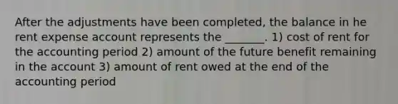 After the adjustments have been completed, the balance in he rent expense account represents the _______. 1) cost of rent for the accounting period 2) amount of the future benefit remaining in the account 3) amount of rent owed at the end of the accounting period