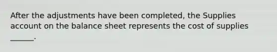 After the adjustments have been completed, the Supplies account on the balance sheet represents the cost of supplies ______.