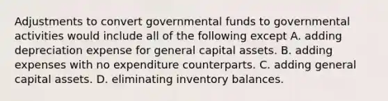 Adjustments to convert governmental funds to governmental activities would include all of the following except A. adding depreciation expense for general capital assets. B. adding expenses with no expenditure counterparts. C. adding general capital assets. D. eliminating inventory balances.