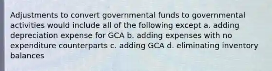 Adjustments to convert governmental funds to governmental activities would include all of the following except a. adding depreciation expense for GCA b. adding expenses with no expenditure counterparts c. adding GCA d. eliminating inventory balances