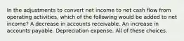 In the adjustments to convert net income to net cash flow from operating activities, which of the following would be added to net income? A decrease in accounts receivable. An increase in accounts payable. Depreciation expense. All of these choices.