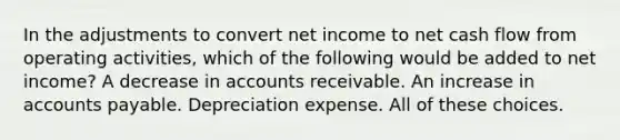 In the adjustments to convert net income to net cash flow from operating activities, which of the following would be added to net income? A decrease in accounts receivable. An increase in accounts payable. Depreciation expense. All of these choices.