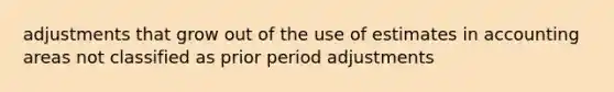 adjustments that grow out of the use of estimates in accounting areas not classified as prior period adjustments