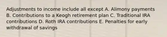 Adjustments to income include all except A. Alimony payments B. Contributions to a Keogh retirement plan C. Traditional IRA contributions D. Roth IRA contributions E. Penalties for early withdrawal of savings