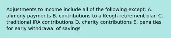 Adjustments to income include all of the following except: A. alimony payments B. contributions to a Keogh retirement plan C. traditional IRA contributions D. charity contributions E. penalties for early withdrawal of savings