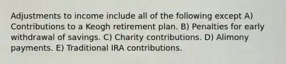 Adjustments to income include all of the following except A) Contributions to a Keogh retirement plan. B) Penalties for early withdrawal of savings. C) Charity contributions. D) Alimony payments. E) Traditional IRA contributions.