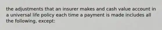 the adjustments that an insurer makes and cash value account in a universal life policy each time a payment is made includes all the following, except: