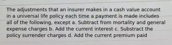 The adjustments that an insurer makes in a cash value account in a universal life policy each time a payment is made includes all of the following, except a. Subtract from mortality and general expense charges b. Add the current interest c. Substract the policy surrender charges d. Add the current premium paid