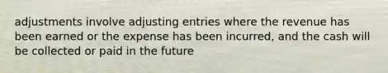 adjustments involve adjusting entries where the revenue has been earned or the expense has been incurred, and the cash will be collected or paid in the future