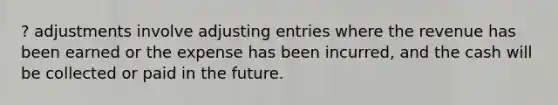 ? adjustments involve adjusting entries where the revenue has been earned or the expense has been incurred, and the cash will be collected or paid in the future.