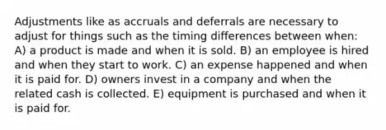 Adjustments like as accruals and deferrals are necessary to adjust for things such as the timing differences between when: A) a product is made and when it is sold. B) an employee is hired and when they start to work. C) an expense happened and when it is paid for. D) owners invest in a company and when the related cash is collected. E) equipment is purchased and when it is paid for.