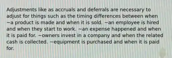 Adjustments like as accruals and deferrals are necessary to adjust for things such as the timing differences between when ~a product is made and when it is sold. ~an employee is hired and when they start to work. ~an expense happened and when it is paid for. ~owners invest in a company and when the related cash is collected. ~equipment is purchased and when it is paid for.