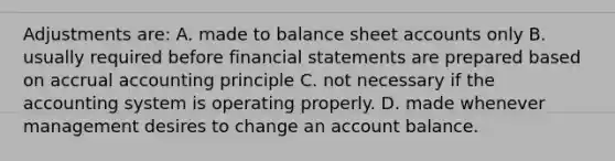 Adjustments are: A. made to balance sheet accounts only B. usually required before financial statements are prepared based on accrual accounting principle C. not necessary if the accounting system is operating properly. D. made whenever management desires to change an account balance.