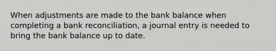 When adjustments are made to the bank balance when completing a bank​ reconciliation, a journal entry is needed to bring the bank balance up to date.