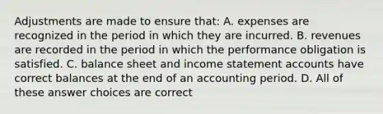 Adjustments are made to ensure that: A. expenses are recognized in the period in which they are incurred. B. revenues are recorded in the period in which the performance obligation is satisfied. C. balance sheet and income statement accounts have correct balances at the end of an accounting period. D. All of these answer choices are correct