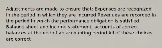 Adjustments are made to ensure that: Expenses are recognized in the period in which they are incurred Revenues are recorded in the period in which the performance obligation is satisfied Balance sheet and income statement, accounts of correct balances at the end of an accounting period All of these choices are correct