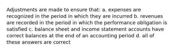 Adjustments are made to ensure that: a. expenses are recognized in the period in which they are incurred b. revenues are recorded in the period in which the performance obligation is satisfied c. balance sheet and income statement accounts have correct balances at the end of an accounting period d. all of these answers are correct