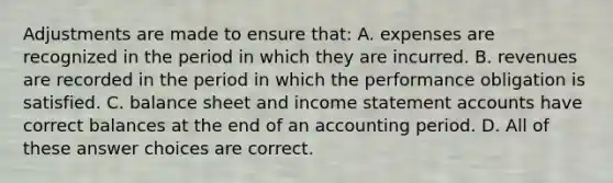 Adjustments are made to ensure that: A. expenses are recognized in the period in which they are incurred. B. revenues are recorded in the period in which the performance obligation is satisfied. C. balance sheet and income statement accounts have correct balances at the end of an accounting period. D. All of these answer choices are correct.