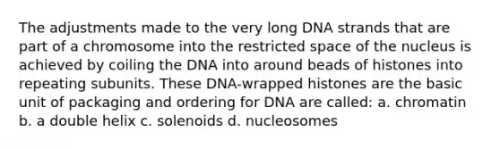 The adjustments made to the very long DNA strands that are part of a chromosome into the restricted space of the nucleus is achieved by coiling the DNA into around beads of histones into repeating subunits. These DNA-wrapped histones are the basic unit of packaging and ordering for DNA are called: a. chromatin b. a double helix c. solenoids d. nucleosomes