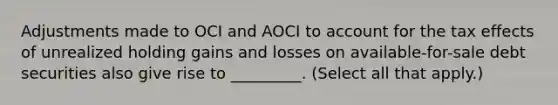 Adjustments made to OCI and AOCI to account for the tax effects of unrealized holding gains and losses on available-for-sale debt securities also give rise to _________. (Select all that apply.)