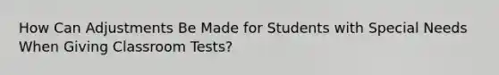 How Can Adjustments Be Made for Students with Special Needs When Giving Classroom Tests?