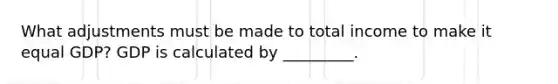 What adjustments must be made to total income to make it equal​ GDP? GDP is calculated by​ _________.