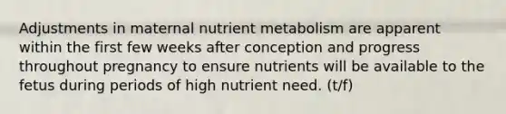 Adjustments in maternal nutrient metabolism are apparent within the first few weeks after conception and progress throughout pregnancy to ensure nutrients will be available to the fetus during periods of high nutrient need. (t/f)