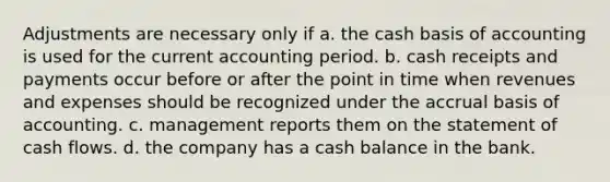 Adjustments are necessary only if a. the cash basis of accounting is used for the current accounting period. b. cash receipts and payments occur before or after the point in time when revenues and expenses should be recognized under the accrual basis of accounting. c. management reports them on the statement of cash flows. d. the company has a cash balance in the bank.