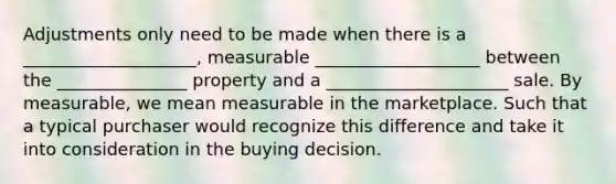 Adjustments only need to be made when there is a ____________________, measurable ___________________ between the _______________ property and a _____________________ sale. By measurable, we mean measurable in the marketplace. Such that a typical purchaser would recognize this difference and take it into consideration in the buying decision.