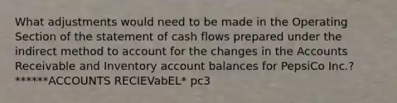 What adjustments would need to be made in the Operating Section of the statement of cash flows prepared under the indirect method to account for the changes in the Accounts Receivable and Inventory account balances for PepsiCo Inc.? ******ACCOUNTS RECIEVabEL* pc3