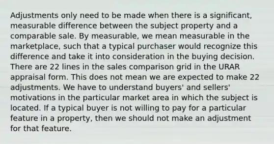 Adjustments only need to be made when there is a significant, measurable difference between the subject property and a comparable sale. By measurable, we mean measurable in the marketplace, such that a typical purchaser would recognize this difference and take it into consideration in the buying decision. There are 22 lines in the sales comparison grid in the URAR appraisal form. This does not mean we are expected to make 22 adjustments. We have to understand buyers' and sellers' motivations in the particular market area in which the subject is located. If a typical buyer is not willing to pay for a particular feature in a property, then we should not make an adjustment for that feature.