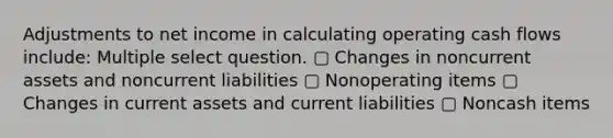 Adjustments to net income in calculating operating cash flows include: Multiple select question. ▢ Changes in noncurrent assets and noncurrent liabilities ▢ Nonoperating items ▢ Changes in current assets and current liabilities ▢ Noncash items