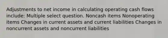 Adjustments to net income in calculating operating cash flows include: Multiple select question. Noncash items Nonoperating items Changes in current assets and current liabilities Changes in noncurrent assets and noncurrent liabilities