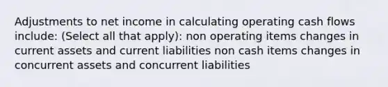 Adjustments to net income in calculating operating cash flows include: (Select all that apply): non operating items changes in current assets and current liabilities non cash items changes in concurrent assets and concurrent liabilities